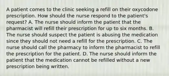 A patient comes to the clinic seeking a refill on their oxycodone prescription. How should the nurse respond to the patient's request? A. The nurse should inform the patient that the pharmacist will refill their prescription for up to six months. B. The nurse should suspect the patient is abusing the medication since they should not need a refill for the prescription. C. The nurse should call the pharmacy to inform the pharmacist to refill the prescription for the patient. D. The nurse should inform the patient that the medication cannot be refilled without a new prescription being written.