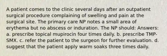 A patient comes to the clinic several days after an outpatient surgical procedure complaining of swelling and pain at the surgical site. The primary care NP notes a small area of erythema but no abscess or induration. The NP should: Answers: a. prescribe topical mupirocin four times daily. b. prescribe TMP-SMX. c. refer the patient to the surgeon for further evaluation. d. suggest that the patient apply warm soaks three times daily.