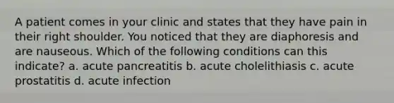 A patient comes in your clinic and states that they have pain in their right shoulder. You noticed that they are diaphoresis and are nauseous. Which of the following conditions can this indicate? a. acute pancreatitis b. acute cholelithiasis c. acute prostatitis d. acute infection