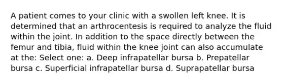 A patient comes to your clinic with a swollen left knee. It is determined that an arthrocentesis is required to analyze the fluid within the joint. In addition to the space directly between the femur and tibia, fluid within the knee joint can also accumulate at the: Select one: a. Deep infrapatellar bursa b. Prepatellar bursa c. Superficial infrapatellar bursa d. Suprapatellar bursa