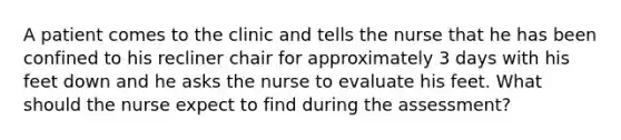 A patient comes to the clinic and tells the nurse that he has been confined to his recliner chair for approximately 3 days with his feet down and he asks the nurse to evaluate his feet. What should the nurse expect to find during the assessment?