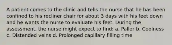 A patient comes to the clinic and tells the nurse that he has been confined to his recliner chair for about 3 days with his feet down and he wants the nurse to evaluate his feet. During the assessment, the nurse might expect to find: a. Pallor b. Coolness c. Distended veins d. Prolonged capillary filling time