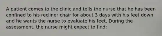 A patient comes to the clinic and tells the nurse that he has been confined to his recliner chair for about 3 days with his feet down and he wants the nurse to evaluate his feet. During the assessment, the nurse might expect to find: