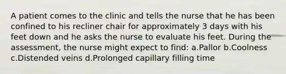 A patient comes to the clinic and tells the nurse that he has been confined to his recliner chair for approximately 3 days with his feet down and he asks the nurse to evaluate his feet. During the assessment, the nurse might expect to find: a.Pallor b.Coolness c.Distended veins d.Prolonged capillary filling time