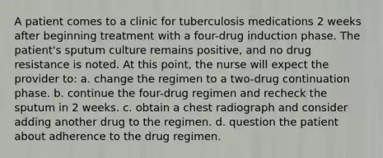 A patient comes to a clinic for tuberculosis medications 2 weeks after beginning treatment with a four-drug induction phase. The patient's sputum culture remains positive, and no drug resistance is noted. At this point, the nurse will expect the provider to: a. change the regimen to a two-drug continuation phase. b. continue the four-drug regimen and recheck the sputum in 2 weeks. c. obtain a chest radiograph and consider adding another drug to the regimen. d. question the patient about adherence to the drug regimen.