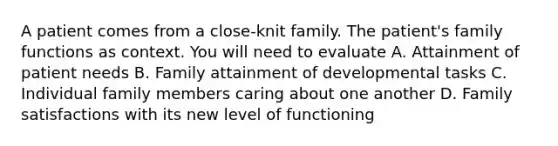 A patient comes from a close-knit family. The patient's family functions as context. You will need to evaluate A. Attainment of patient needs B. Family attainment of developmental tasks C. Individual family members caring about one another D. Family satisfactions with its new level of functioning