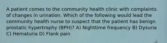 A patient comes to the community health clinic with complaints of changes in urination. Which of the following would lead the community health nurse to suspect that the patient has benign prostatic hypertrophy (BPH)? A) Nighttime frequency B) Dysuria C) Hematuria D) Flank pain