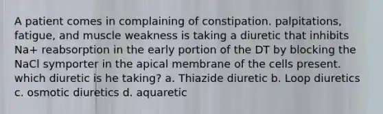 A patient comes in complaining of constipation. palpitations, fatigue, and muscle weakness is taking a diuretic that inhibits Na+ reabsorption in the early portion of the DT by blocking the NaCl symporter in the apical membrane of the cells present. which diuretic is he taking? a. Thiazide diuretic b. Loop diuretics c. osmotic diuretics d. aquaretic