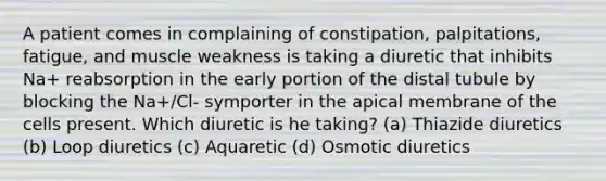 A patient comes in complaining of constipation, palpitations, fatigue, and muscle weakness is taking a diuretic that inhibits Na+ reabsorption in the early portion of the distal tubule by blocking the Na+/Cl- symporter in the apical membrane of the cells present. Which diuretic is he taking? (a) Thiazide diuretics (b) Loop diuretics (c) Aquaretic (d) Osmotic diuretics