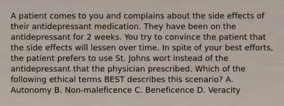 A patient comes to you and complains about the side effects of their antidepressant medication. They have been on the antidepressant for 2 weeks. You try to convince the patient that the side effects will lessen over time. In spite of your best efforts, the patient prefers to use St. Johns wort instead of the antidepressant that the physician prescribed. Which of the following ethical terms BEST describes this scenario? A. Autonomy B. Non-maleficence C. Beneficence D. Veracity