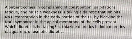 A patient comes in complaning of constipation, palpitations, fatigue, and muscle weakness is taking a diuretic that inhibits Na+ reabsorption in the early portion of the DT by blocking the NaCl symporter in the apical membrane of the cells present. Which diuretic is he taking? a. thiazide diuretics b. loop diuretics c. aquaretic d. osmotic diuretics