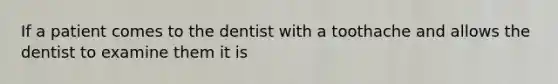 If a patient comes to the dentist with a toothache and allows the dentist to examine them it is