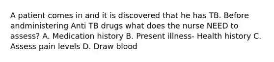 A patient comes in and it is discovered that he has TB. Before andministering Anti TB drugs what does the nurse NEED to assess? A. Medication history B. Present illness- Health history C. Assess pain levels D. Draw blood