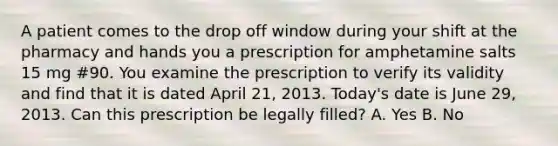 A patient comes to the drop off window during your shift at the pharmacy and hands you a prescription for amphetamine salts 15 mg #90. You examine the prescription to verify its validity and find that it is dated April 21, 2013. Today's date is June 29, 2013. Can this prescription be legally filled? A. Yes B. No