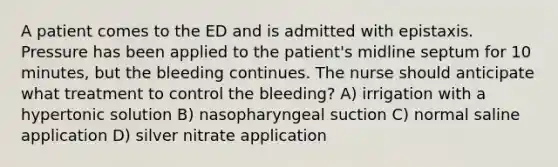 A patient comes to the ED and is admitted with epistaxis. Pressure has been applied to the patient's midline septum for 10 minutes, but the bleeding continues. The nurse should anticipate what treatment to control the bleeding? A) irrigation with a hypertonic solution B) nasopharyngeal suction C) normal saline application D) silver nitrate application