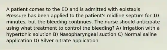 A patient comes to the ED and is admitted with epistaxis. Pressure has been applied to the patient's midline septum for 10 minutes, but the bleeding continues. The nurse should anticipate using what treatment to control the bleeding? A) Irrigation with a hypertonic solution B) Nasopharyngeal suction C) Normal saline application D) Silver nitrate application