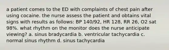 a patient comes to the ED with complaints of chest pain after using cocaine. the nurse assess the patient and obtains vital signs with results as follows: BP 140/92, HR 128, RR 26, O2 sat 98%. what rhythm on the monitor does the nurse anticipate viewing? a. sinus bradycardia b. ventricular tachycardia c. normal sinus rhythm d. sinus tachycardia