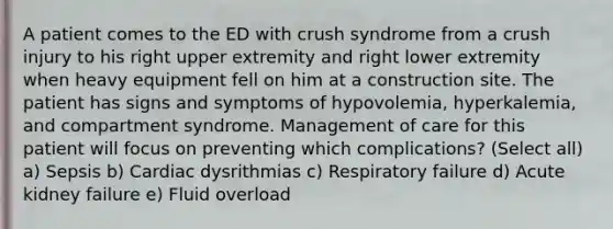 A patient comes to the ED with crush syndrome from a crush injury to his right upper extremity and right lower extremity when heavy equipment fell on him at a construction site. The patient has signs and symptoms of hypovolemia, hyperkalemia, and compartment syndrome. Management of care for this patient will focus on preventing which complications? (Select all) a) Sepsis b) Cardiac dysrithmias c) Respiratory failure d) Acute kidney failure e) Fluid overload