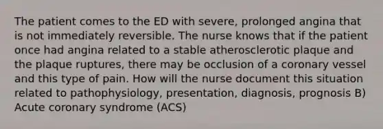 The patient comes to the ED with severe, prolonged angina that is not immediately reversible. The nurse knows that if the patient once had angina related to a stable atherosclerotic plaque and the plaque ruptures, there may be occlusion of a coronary vessel and this type of pain. How will the nurse document this situation related to pathophysiology, presentation, diagnosis, prognosis B) Acute coronary syndrome (ACS)