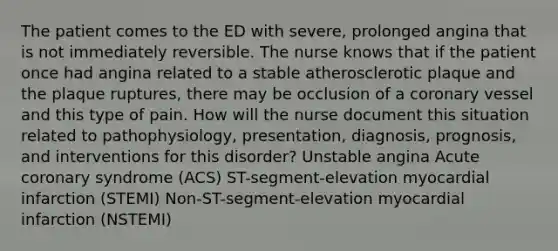 The patient comes to the ED with severe, prolonged angina that is not immediately reversible. The nurse knows that if the patient once had angina related to a stable atherosclerotic plaque and the plaque ruptures, there may be occlusion of a coronary vessel and this type of pain. How will the nurse document this situation related to pathophysiology, presentation, diagnosis, prognosis, and interventions for this disorder? Unstable angina Acute coronary syndrome (ACS) ST-segment-elevation myocardial infarction (STEMI) Non-ST-segment-elevation myocardial infarction (NSTEMI)