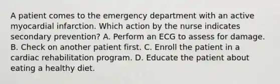 A patient comes to the emergency department with an active myocardial infarction. Which action by the nurse indicates secondary prevention? A. Perform an ECG to assess for damage. B. Check on another patient first. C. Enroll the patient in a cardiac rehabilitation program. D. Educate the patient about eating a healthy diet.