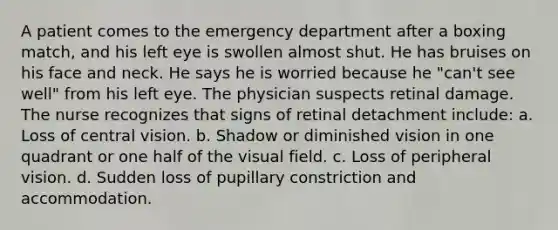 A patient comes to the emergency department after a boxing match, and his left eye is swollen almost shut. He has bruises on his face and neck. He says he is worried because he "can't see well" from his left eye. The physician suspects retinal damage. The nurse recognizes that signs of retinal detachment include: a. Loss of central vision. b. Shadow or diminished vision in one quadrant or one half of the visual field. c. Loss of peripheral vision. d. Sudden loss of pupillary constriction and accommodation.