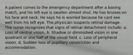 A patient comes to the emergency department after a boxing match, and his left eye is swollen almost shut. He has bruises on his face and neck. He says he is worried because he cant see well from his left eye. The physician suspects retinal damage. The nurse recognizes that signs of retinal detachment include: a. Loss of central vision. b. Shadow or diminished vision in one quadrant or one half of the visual field. c. Loss of peripheral vision. d. Sudden loss of pupillary constriction and accommodation.