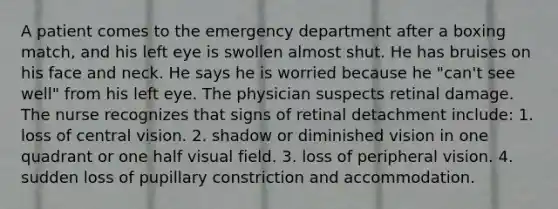 A patient comes to the emergency department after a boxing match, and his left eye is swollen almost shut. He has bruises on his face and neck. He says he is worried because he "can't see well" from his left eye. The physician suspects retinal damage. The nurse recognizes that signs of retinal detachment include: 1. loss of central vision. 2. shadow or diminished vision in one quadrant or one half visual field. 3. loss of peripheral vision. 4. sudden loss of pupillary constriction and accommodation.