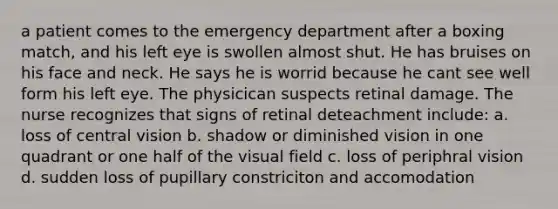 a patient comes to the emergency department after a boxing match, and his left eye is swollen almost shut. He has bruises on his face and neck. He says he is worrid because he cant see well form his left eye. The physicican suspects retinal damage. The nurse recognizes that signs of retinal deteachment include: a. loss of central vision b. shadow or diminished vision in one quadrant or one half of the visual field c. loss of periphral vision d. sudden loss of pupillary constriciton and accomodation