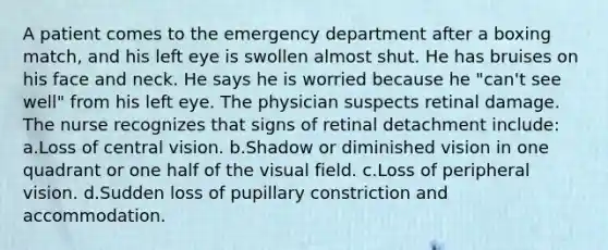 A patient comes to the emergency department after a boxing match, and his left eye is swollen almost shut. He has bruises on his face and neck. He says he is worried because he "can't see well" from his left eye. The physician suspects retinal damage. The nurse recognizes that signs of retinal detachment include: a.Loss of central vision. b.Shadow or diminished vision in one quadrant or one half of the visual field. c.Loss of peripheral vision. d.Sudden loss of pupillary constriction and accommodation.