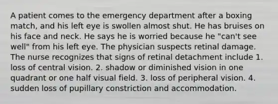 A patient comes to the emergency department after a boxing match, and his left eye is swollen almost shut. He has bruises on his face and neck. He says he is worried because he "can't see well" from his left eye. The physician suspects retinal damage. The nurse recognizes that signs of retinal detachment include 1. loss of central vision. 2. shadow or diminished vision in one quadrant or one half visual field. 3. loss of peripheral vision. 4. sudden loss of pupillary constriction and accommodation.