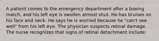 A patient comes to the emergency department after a boxing match, and his left eye is swollen almost shut. He has bruises on his face and neck. He says he is worried because he "can't see well" from his left eye. The physician suspects retinal damage. The nurse recognizes that signs of retinal detachment include: