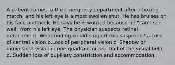 A patient comes to the emergency department after a boxing match, and his left eye is almost swollen shut. He has bruises on his face and neck. He says he is worried because he "can't see well" from his left eye. The physician suspects retinal detachment. What finding would support this suspicion? a.Loss of central vision b.Loss of peripheral vision c. Shadow or diminished vision in one quadrant or one half of the visual field d. Sudden loss of pupillary constriction and accommodation