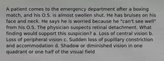 A patient comes to the emergency department after a boxing match, and his O.S. is almost swollen shut. He has bruises on his face and neck. He says he is worried because he "can't see well" from his O.S. The physician suspects retinal detachment. What finding would support this suspicion? a. Loss of central vision b. Loss of peripheral vision c. Sudden loss of pupillary constriction and accommodation d. Shadow or diminished vision in one quadrant or one half of the visual field