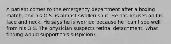 A patient comes to the emergency department after a boxing match, and his O.S. is almost swollen shut. He has bruises on his face and neck. He says he is worried because he "can't see well" from his O.S. The physician suspects retinal detachment. What finding would support this suspicion?