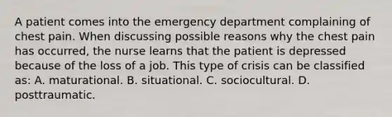 A patient comes into the emergency department complaining of chest pain. When discussing possible reasons why the chest pain has occurred, the nurse learns that the patient is depressed because of the loss of a job. This type of crisis can be classified as: A. maturational. B. situational. C. sociocultural. D. posttraumatic.