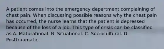 A patient comes into the emergency department complaining of chest pain. When discussing possible reasons why the chest pain has occurred, the nurse learns that the patient is depressed because of the loss of a job. This type of crisis can be classified as A. Maturational. B. Situational. C. Sociocultural. D. Posttraumatic.