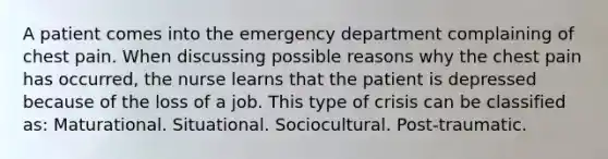 A patient comes into the emergency department complaining of chest pain. When discussing possible reasons why the chest pain has occurred, the nurse learns that the patient is depressed because of the loss of a job. This type of crisis can be classified as: Maturational. Situational. Sociocultural. Post-traumatic.