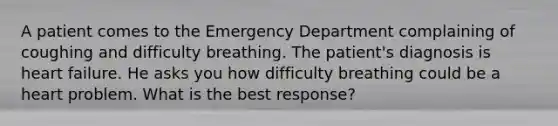 A patient comes to the Emergency Department complaining of coughing and difficulty breathing. The patient's diagnosis is heart failure. He asks you how difficulty breathing could be a heart problem. What is the best response?