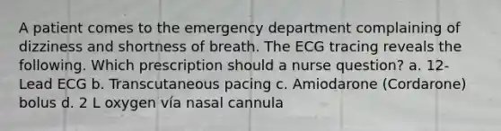 A patient comes to the emergency department complaining of dizziness and shortness of breath. The ECG tracing reveals the following. Which prescription should a nurse question? a. 12-Lead ECG b. Transcutaneous pacing c. Amiodarone (Cordarone) bolus d. 2 L oxygen vía nasal cannula