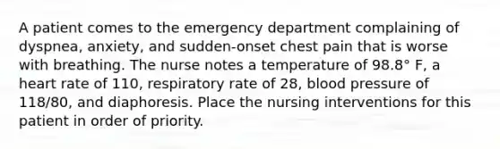 A patient comes to the emergency department complaining of dyspnea, anxiety, and sudden-onset chest pain that is worse with breathing. The nurse notes a temperature of 98.8° F, a heart rate of 110, respiratory rate of 28, blood pressure of 118/80, and diaphoresis. Place the nursing interventions for this patient in order of priority.