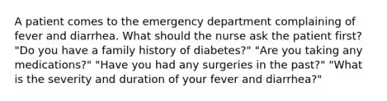 A patient comes to the emergency department complaining of fever and diarrhea. What should the nurse ask the patient first? "Do you have a family history of diabetes?" "Are you taking any medications?" "Have you had any surgeries in the past?" "What is the severity and duration of your fever and diarrhea?"