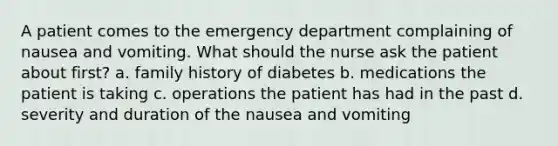 A patient comes to the emergency department complaining of nausea and vomiting. What should the nurse ask the patient about first? a. family history of diabetes b. medications the patient is taking c. operations the patient has had in the past d. severity and duration of the nausea and vomiting