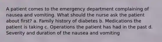 A patient comes to the emergency department complaining of nausea and vomiting. What should the nurse ask the patient about first? a. Family history of diabetes b. Medications the patient is taking c. Operations the patient has had in the past d. Severity and duration of the nausea and vomiting