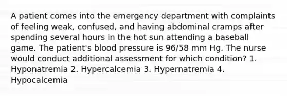 A patient comes into the emergency department with complaints of feeling weak, confused, and having abdominal cramps after spending several hours in the hot sun attending a baseball game. The patient's blood pressure is 96/58 mm Hg. The nurse would conduct additional assessment for which condition? 1. Hyponatremia 2. Hypercalcemia 3. Hypernatremia 4. Hypocalcemia