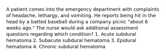 A patient comes into the emergency department with complaints of headache, lethargy, and vomiting. He reports being hit in the head by a batted baseball during a company picnic "about 6 weeks ago." The nurse would ask additional assessment questions regarding which condition? 1. Acute subdural hematoma 2. Subacute subdural hematoma 3. Epidural hematoma 4. Chronic subdural hematoma