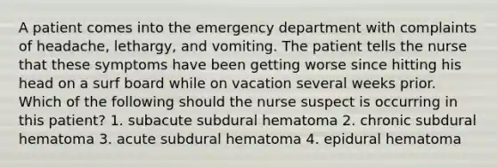 A patient comes into the emergency department with complaints of headache, lethargy, and vomiting. The patient tells the nurse that these symptoms have been getting worse since hitting his head on a surf board while on vacation several weeks prior. Which of the following should the nurse suspect is occurring in this patient? 1. subacute subdural hematoma 2. chronic subdural hematoma 3. acute subdural hematoma 4. epidural hematoma