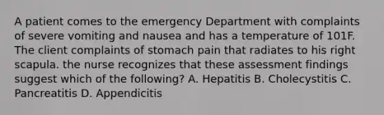 A patient comes to the emergency Department with complaints of severe vomiting and nausea and has a temperature of 101F. The client complaints of stomach pain that radiates to his right scapula. the nurse recognizes that these assessment findings suggest which of the following? A. Hepatitis B. Cholecystitis C. Pancreatitis D. Appendicitis