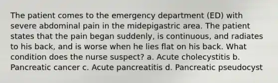 The patient comes to the emergency department (ED) with severe abdominal pain in the midepigastric area. The patient states that the pain began suddenly, is continuous, and radiates to his back, and is worse when he lies flat on his back. What condition does the nurse suspect? a. Acute cholecystitis b. Pancreatic cancer c. Acute pancreatitis d. Pancreatic pseudocyst