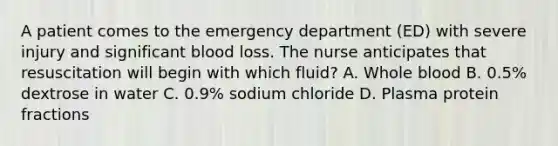 A patient comes to the emergency department (ED) with severe injury and significant blood loss. The nurse anticipates that resuscitation will begin with which fluid? A. Whole blood B. 0.5% dextrose in water C. 0.9% sodium chloride D. Plasma protein fractions